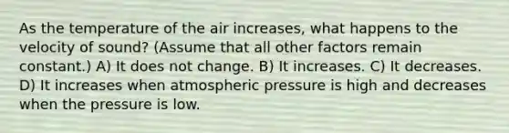 As the temperature of the air increases, what happens to the velocity of sound? (Assume that all other factors remain constant.) A) It does not change. B) It increases. C) It decreases. D) It increases when atmospheric pressure is high and decreases when the pressure is low.