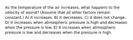 As the temperature of the air increases, what happens to the velocity of sound? (Assume that all other factors remain constant.) A) It increases. B) It decreases. C) It does not change. D) It increases when atmospheric pressure is high and decreases when the pressure is low. E) It increases when atmospheric pressure is low and decreases when the pressure is high.