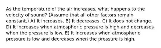 As the temperature of the air increases, what happens to the velocity of sound? (Assume that all other factors remain constant.) A) It increases. B) It decreases. C) It does not change. D) It increases when atmospheric pressure is high and decreases when the pressure is low. E) It increases when atmospheric pressure is low and decreases when the pressure is high.