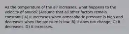 As the temperature of the air increases, what happens to the velocity of sound? (Assume that all other factors remain constant.) A) It increases when atmospheric pressure is high and decreases when the pressure is low. B) It does not change. C) It decreases. D) It increases.