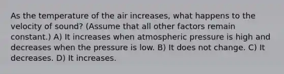 As the temperature of the air increases, what happens to the velocity of sound? (Assume that all other factors remain constant.) A) It increases when atmospheric pressure is high and decreases when the pressure is low. B) It does not change. C) It decreases. D) It increases.