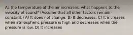 As the temperature of the air increases, what happens to the velocity of sound? (Assume that all other factors remain constant.) A) It does not change. B) It decreases. C) It increases when atmospheric pressure is high and decreases when the pressure is low. D) It increases