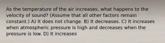 As the temperature of the air increases, what happens to the velocity of sound? (Assume that all other factors remain constant.) A) It does not change. B) It decreases. C) It increases when atmospheric pressure is high and decreases when the pressure is low. D) It increases