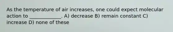 As the temperature of air increases, one could expect molecular action to _____________. A) decrease B) remain constant C) increase D) none of these