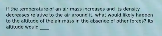 If the temperature of an air mass increases and its density decreases relative to the air around it, what would likely happen to the altitude of the air mass in the absence of other forces? Its altitude would ____.