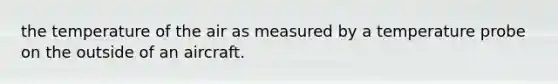 the temperature of the air as measured by a temperature probe on the outside of an aircraft.