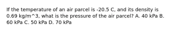 If the temperature of an air parcel is -20.5 C, and its density is 0.69 kg/m^3, what is the pressure of the air parcel? A. 40 kPa B. 60 kPa C. 50 kPa D. 70 kPa