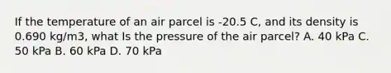 If the temperature of an air parcel is -20.5 C, and its density is 0.690 kg/m3, what Is the pressure of the air parcel? A. 40 kPa C. 50 kPa B. 60 kPa D. 70 kPa