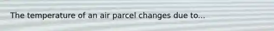 The temperature of an air parcel changes due to...