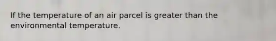 If the temperature of an air parcel is greater than the environmental temperature.