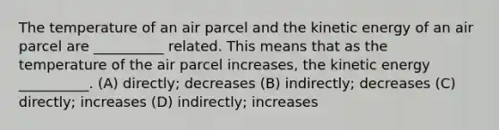 The temperature of an air parcel and the kinetic energy of an air parcel are __________ related. This means that as the temperature of the air parcel increases, the kinetic energy __________. (A) directly; decreases (B) indirectly; decreases (C) directly; increases (D) indirectly; increases