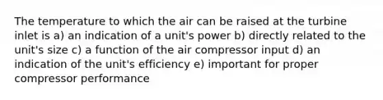 The temperature to which the air can be raised at the turbine inlet is a) an indication of a unit's power b) directly related to the unit's size c) a function of the air compressor input d) an indication of the unit's efficiency e) important for proper compressor performance