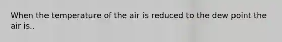 When the temperature of the air is reduced to the dew point the air is..