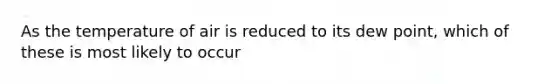 As the temperature of air is reduced to its dew point, which of these is most likely to occur