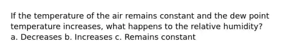 If the temperature of the air remains constant and the dew point temperature increases, what happens to the relative humidity? a. Decreases b. Increases c. Remains constant