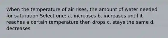 When the temperature of air rises, the amount of water needed for saturation Select one: a. increases b. increases until it reaches a certain temperature then drops c. stays the same d. decreases