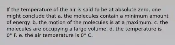 If the temperature of the air is said to be at absolute zero, one might conclude that a. the molecules contain a minimum amount of energy. b. the motion of the molecules is at a maximum. c. the molecules are occupying a large volume. d. the temperature is 0° F. e. the air temperature is 0° C.