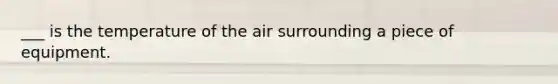 ___ is the temperature of the air surrounding a piece of equipment.