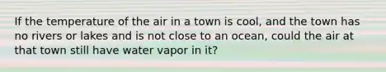 If the temperature of the air in a town is cool, and the town has no rivers or lakes and is not close to an ocean, could the air at that town still have water vapor in it?