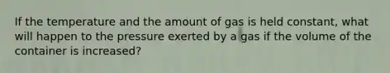 If the temperature and the amount of gas is held constant, what will happen to the pressure exerted by a gas if the volume of the container is increased?