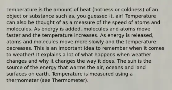 Temperature is the amount of heat (hotness or coldness) of an object or substance such as, you guessed it, air! Temperature can also be thought of as a measure of the speed of atoms and molecules. As energy is added, molecules and atoms move faster and the temperature increases. As energy is released, atoms and molecules move more slowly and the temperature decreases. This is an important idea to remember when it comes to weather! It explains a lot of what happens when weather changes and why it changes the way it does. The sun is the source of the energy that warms the air, oceans and land surfaces on earth. Temperature is measured using a thermometer (see Thermometer).