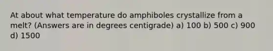 At about what temperature do amphiboles crystallize from a melt? (Answers are in degrees centigrade) a) 100 b) 500 c) 900 d) 1500