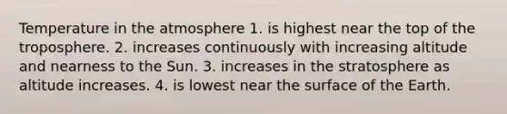 Temperature in the atmosphere 1. is highest near the top of the troposphere. 2. increases continuously with increasing altitude and nearness to the Sun. 3. increases in the stratosphere as altitude increases. 4. is lowest near the surface of the Earth.