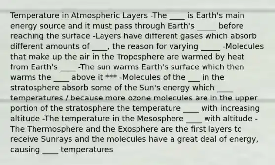 Temperature in Atmospheric Layers -The ____ is Earth's main energy source and it must pass through Earth's _____ before reaching the surface -Layers have different gases which absorb different amounts of ____, the reason for varying _____ -Molecules that make up the air in the Troposphere are warmed by heat from Earth's ____ -The sun warms Earth's surface which then warms the ____ above it *** -Molecules of the ___ in the stratosphere absorb some of the Sun's energy which ____ temperatures / because more ozone molecules are in the upper portion of the stratosphere the temperature ____ with increasing altitude -The temperature in the Mesosphere ____ with altitude -The Thermosphere and the Exosphere are the first layers to receive Sunrays and the molecules have a great deal of energy, causing ____ temperatures