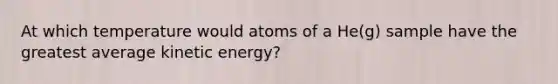 At which temperature would atoms of a He(g) sample have the greatest average kinetic energy?