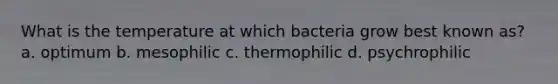 What is the temperature at which bacteria grow best known as? a. optimum b. mesophilic c. thermophilic d. psychrophilic