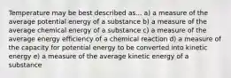 Temperature may be best described as... a) a measure of the average potential energy of a substance b) a measure of the average chemical energy of a substance c) a measure of the average energy efficiency of a chemical reaction d) a measure of the capacity for potential energy to be converted into kinetic energy e) a measure of the average kinetic energy of a substance