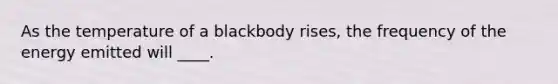 As the temperature of a blackbody rises, the frequency of the energy emitted will ____.