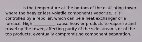 ________ is the temperature at the bottom of the distillation tower where the heavier less volatile components vaporize. It is controlled by a reboiler, which can be a heat exchanger or a furnace. High ___________ cause heavier products to vaporize and travel up the tower, affecting purity of the side streams or of the top products, eventually compromising component separation.