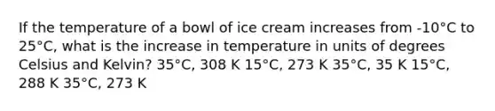 If the temperature of a bowl of ice cream increases from -10°C to 25°C, what is the increase in temperature in units of degrees Celsius and Kelvin? 35°C, 308 K 15°C, 273 K 35°C, 35 K 15°C, 288 K 35°C, 273 K