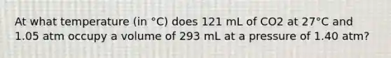 At what temperature (in °C) does 121 mL of CO2 at 27°C and 1.05 atm occupy a volume of 293 mL at a pressure of 1.40 atm?