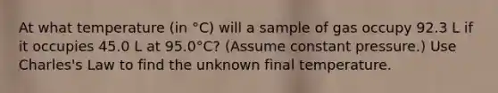 At what temperature (in °C) will a sample of gas occupy 92.3 L if it occupies 45.0 L at 95.0°C? (Assume constant pressure.) Use Charles's Law to find the unknown final temperature.