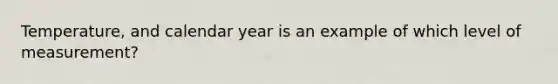 Temperature, and calendar year is an example of which level of measurement?