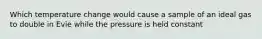 Which temperature change would cause a sample of an ideal gas to double in Evie while the pressure is held constant