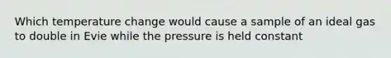 Which temperature change would cause a sample of an ideal gas to double in Evie while the pressure is held constant