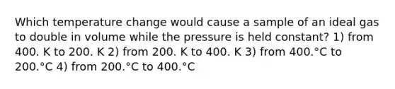 Which temperature change would cause a sample of an ideal gas to double in volume while the pressure is held constant? 1) from 400. K to 200. K 2) from 200. K to 400. K 3) from 400.°C to 200.°C 4) from 200.°C to 400.°C