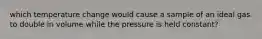 which temperature change would cause a sample of an ideal gas to double in volume while the pressure is held constant?