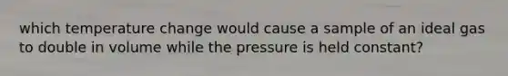 which temperature change would cause a sample of an ideal gas to double in volume while the pressure is held constant?