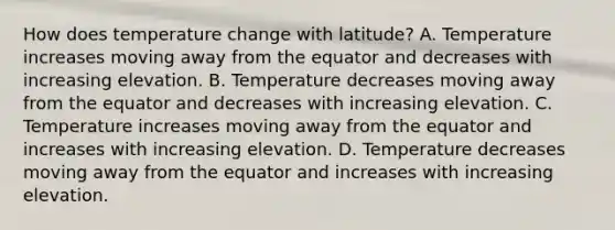 How does temperature change with latitude? A. Temperature increases moving away from the equator and decreases with increasing elevation. B. Temperature decreases moving away from the equator and decreases with increasing elevation. C. Temperature increases moving away from the equator and increases with increasing elevation. D. Temperature decreases moving away from the equator and increases with increasing elevation.