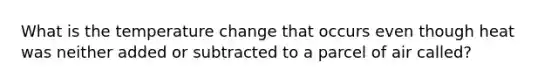 What is the temperature change that occurs even though heat was neither added or subtracted to a parcel of air called?