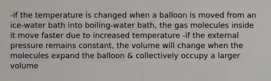 -if the temperature is changed when a balloon is moved from an ice-water bath into boiling-water bath, the gas molecules inside it move faster due to increased temperature -if the external pressure remains constant, the volume will change when the molecules expand the balloon & collectively occupy a larger volume