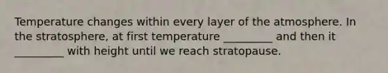 Temperature changes within every layer of the atmosphere. In the stratosphere, at first temperature _________ and then it _________ with height until we reach stratopause.