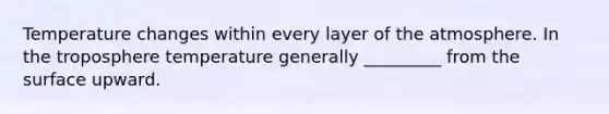 Temperature changes within every layer of the atmosphere. In the troposphere temperature generally _________ from the surface upward.