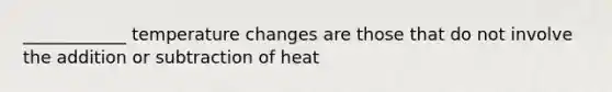 ____________ temperature changes are those that do not involve the addition or subtraction of heat