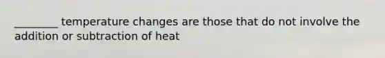 ________ temperature changes are those that do not involve the addition or subtraction of heat