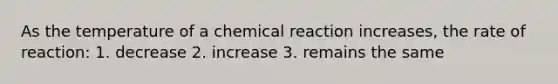 As the temperature of a chemical reaction increases, the rate of reaction: 1. decrease 2. increase 3. remains the same